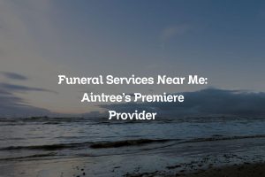 Funeral Services Near Me: Aintree’s Premiere Provider
