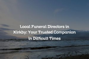 Local Funeral Directors in Kirkby: Your Trusted Companion in Difficult Times
