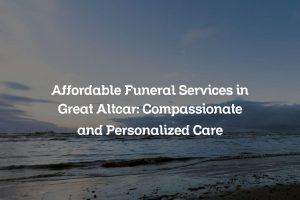 Affordable Funeral Services in Great Altcar: Compassionate and Personalized Care