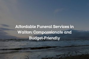 Affordable Funeral Services in Walton: Compassionate and Budget-Friendly