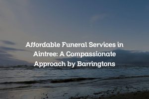 Affordable Funeral Services in Aintree: A Compassionate Approach by Barringtons