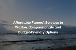 Affordable Funeral Services in Walton: Compassionate and Budget-Friendly Options